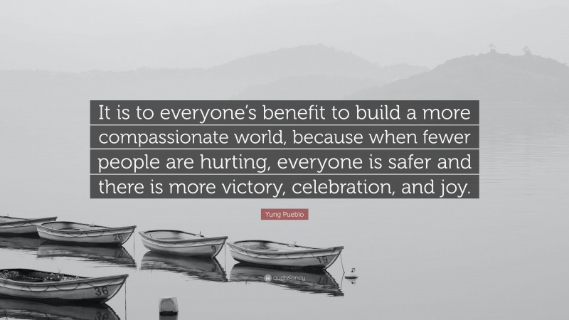 Yung Pueblo Quote: “It is to everyone’s benefit to build a more compassionate world, because when fewer people are hurting, everyone is safer and there is more victory, celebration, and joy.”