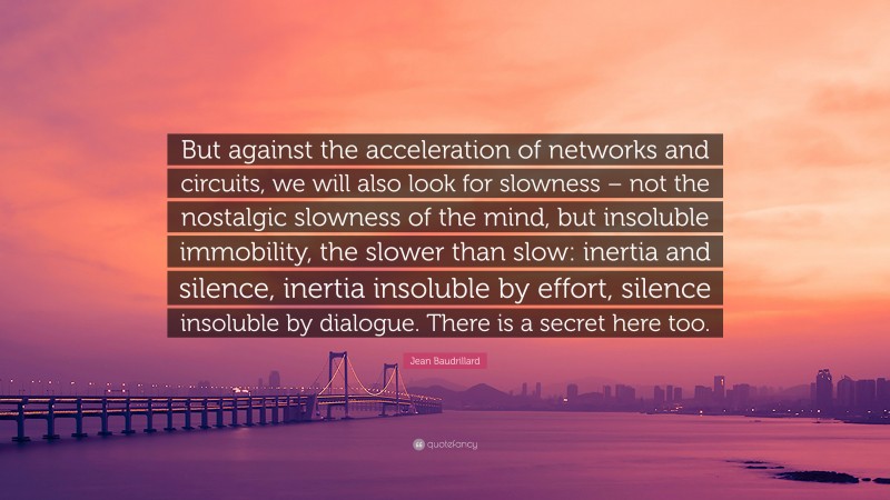 Jean Baudrillard Quote: “But against the acceleration of networks and circuits, we will also look for slowness – not the nostalgic slowness of the mind, but insoluble immobility, the slower than slow: inertia and silence, inertia insoluble by effort, silence insoluble by dialogue. There is a secret here too.”