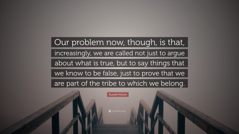 Russell Moore Quote: “Our problem now, though, is that, increasingly, we are called not just to argue about what is true, but to say things that we know to be false, just to prove that we are part of the tribe to which we belong.”