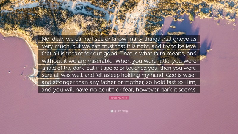 Louisa May Alcott Quote: “No, dear, we cannot see or know many things that grieve us very much, but we can trust that it is right, and try to believe that all is meant for our good. That is what faith means, and without it we are miserable. When you were little, you were afraid of the dark, but if I spoke or touched you, then you were sure all was well, and fell asleep holding my hand. God is wiser and stronger than any father or mother, so hold fast to Him, and you will have no doubt or fear, however dark it seems.”