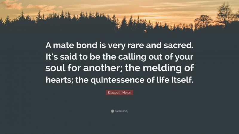 Elizabeth Helen Quote: “A mate bond is very rare and sacred. It’s said to be the calling out of your soul for another; the melding of hearts; the quintessence of life itself.”