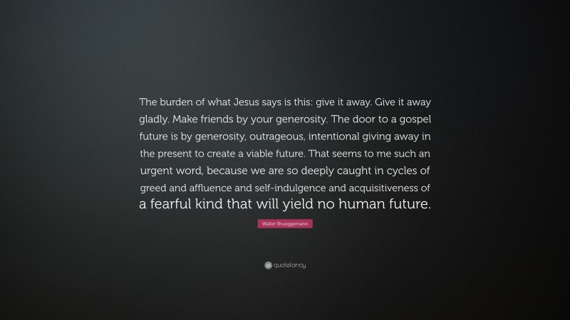 Walter Brueggemann Quote: “The burden of what Jesus says is this: give it away. Give it away gladly. Make friends by your generosity. The door to a gospel future is by generosity, outrageous, intentional giving away in the present to create a viable future. That seems to me such an urgent word, because we are so deeply caught in cycles of greed and affluence and self-indulgence and acquisitiveness of a fearful kind that will yield no human future.”