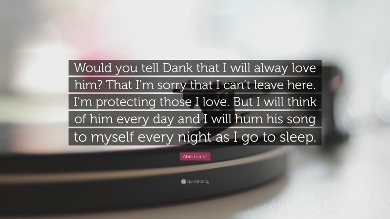 Abbi Glines Quote: “Would you tell Dank that I will alway love him? That I’m sorry that I can’t leave here. I’m protecting those I love. But I will think of him every day and I will hum his song to myself every night as I go to sleep.”