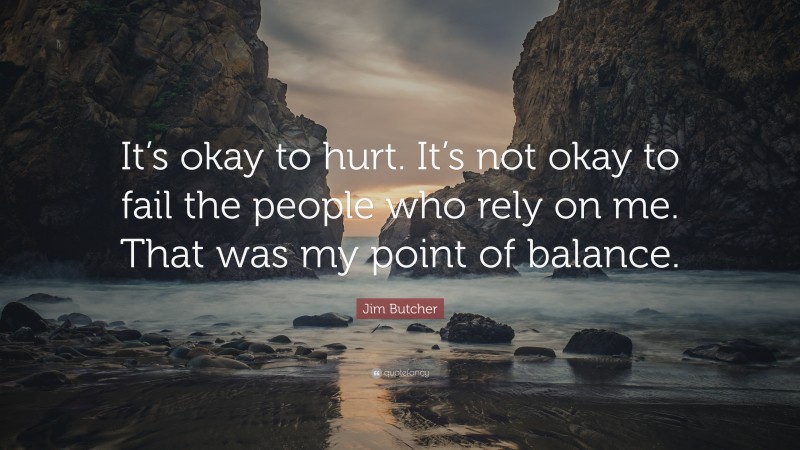 Jim Butcher Quote: “It’s okay to hurt. It’s not okay to fail the people who rely on me. That was my point of balance.”