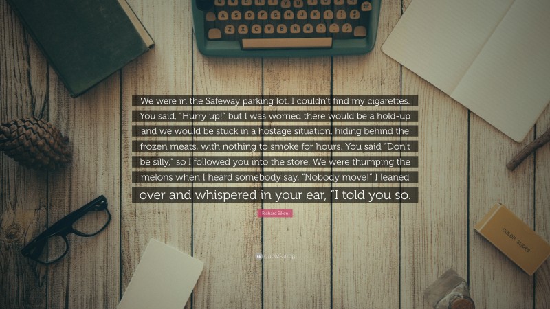 Richard Siken Quote: “We were in the Safeway parking lot. I couldn’t find my cigarettes. You said, “Hurry up!” but I was worried there would be a hold-up and we would be stuck in a hostage situation, hiding behind the frozen meats, with nothing to smoke for hours. You said “Don’t be silly,” so I followed you into the store. We were thumping the melons when I heard somebody say, “Nobody move!” I leaned over and whispered in your ear, “I told you so.”