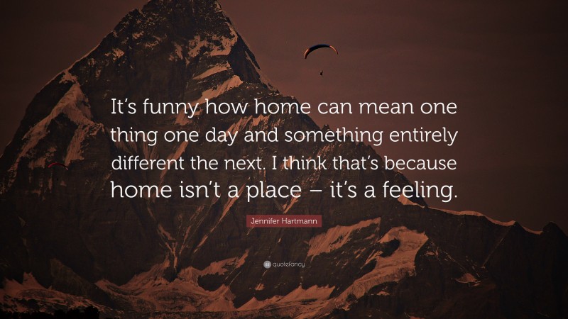 Jennifer Hartmann Quote: “It’s funny how home can mean one thing one day and something entirely different the next. I think that’s because home isn’t a place – it’s a feeling.”