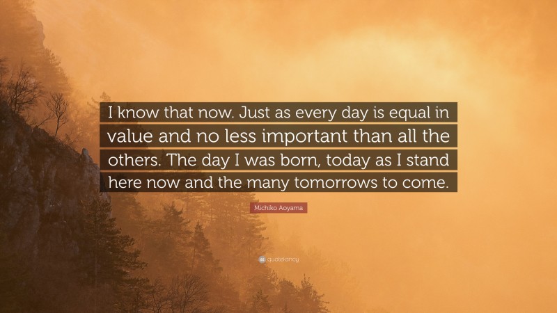 Michiko Aoyama Quote: “I know that now. Just as every day is equal in value and no less important than all the others. The day I was born, today as I stand here now and the many tomorrows to come.”