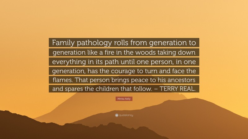 Minka Kelly Quote: “Family pathology rolls from generation to generation like a fire in the woods taking down everything in its path until one person, in one generation, has the courage to turn and face the flames. That person brings peace to his ancestors and spares the children that follow. – TERRY REAL.”