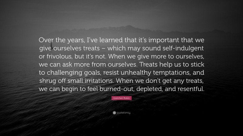 Gretchen Rubin Quote: “Over the years, I’ve learned that it’s important that we give ourselves treats – which may sound self-indulgent or frivolous, but it’s not. When we give more to ourselves, we can ask more from ourselves. Treats help us to stick to challenging goals, resist unhealthy temptations, and shrug off small irritations. When we don’t get any treats, we can begin to feel burned-out, depleted, and resentful.”
