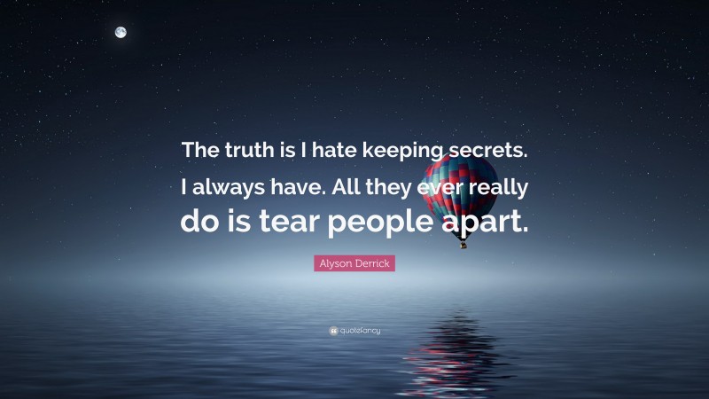 Alyson Derrick Quote: “The truth is I hate keeping secrets. I always have. All they ever really do is tear people apart.”