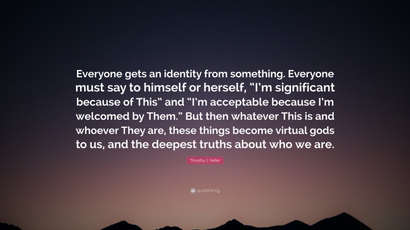 Timothy J. Keller Quote: “Everyone gets an identity from something. Everyone must say to himself or herself, “I’m significant because of This” and “I’m acceptable because I’m welcomed by Them.” But then whatever This is and whoever They are, these things become virtual gods to us, and the deepest truths about who we are.”