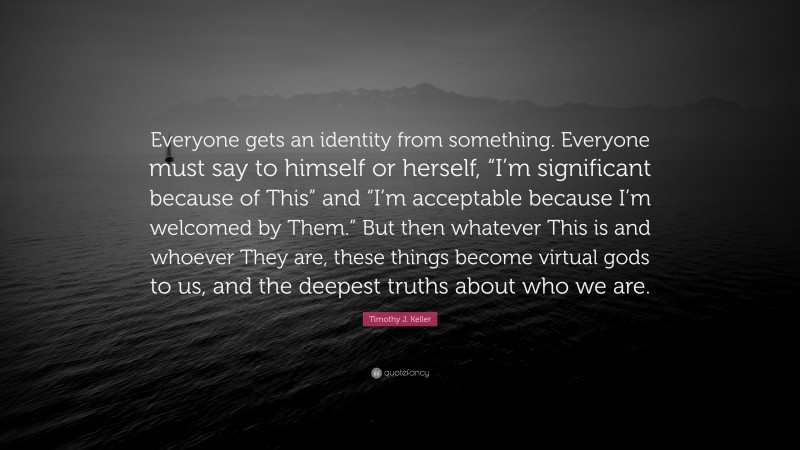 Timothy J. Keller Quote: “Everyone gets an identity from something. Everyone must say to himself or herself, “I’m significant because of This” and “I’m acceptable because I’m welcomed by Them.” But then whatever This is and whoever They are, these things become virtual gods to us, and the deepest truths about who we are.”
