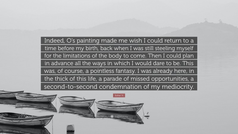 Esther Yi Quote: “Indeed, O’s painting made me wish I could return to a time before my birth, back when I was still steeling myself for the limitations of the body to come. Then I could plan in advance all the ways in which I would dare to be. This was, of course, a pointless fantasy. I was already here, in the thick of this life, a parade of missed opportunities, a second-to-second condemnation of my mediocrity.”