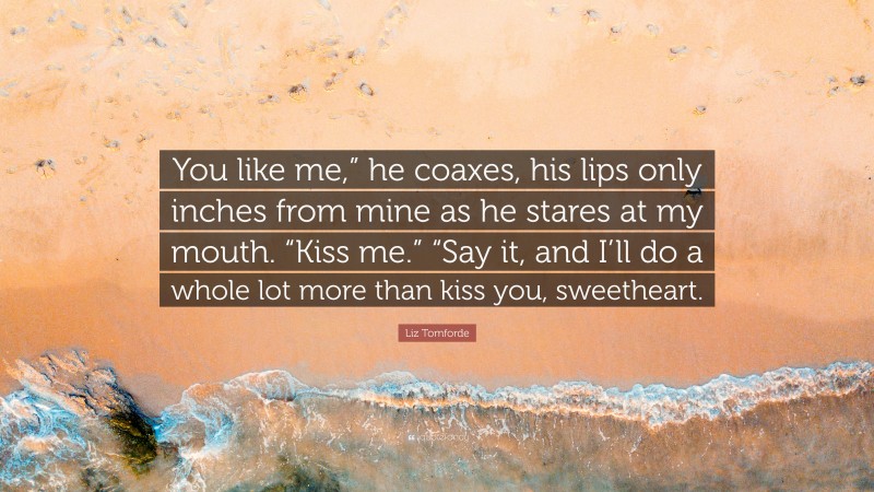 Liz Tomforde Quote: “You like me,” he coaxes, his lips only inches from mine as he stares at my mouth. “Kiss me.” “Say it, and I’ll do a whole lot more than kiss you, sweetheart.”