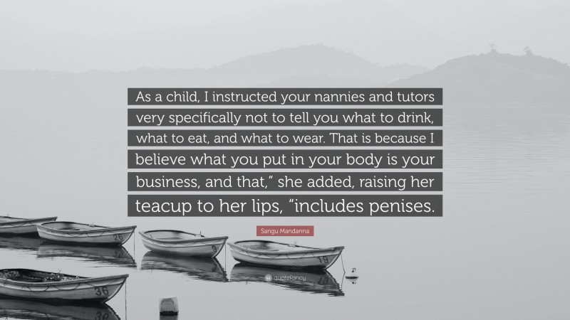 Sangu Mandanna Quote: “As a child, I instructed your nannies and tutors very specifically not to tell you what to drink, what to eat, and what to wear. That is because I believe what you put in your body is your business, and that,” she added, raising her teacup to her lips, “includes penises.”