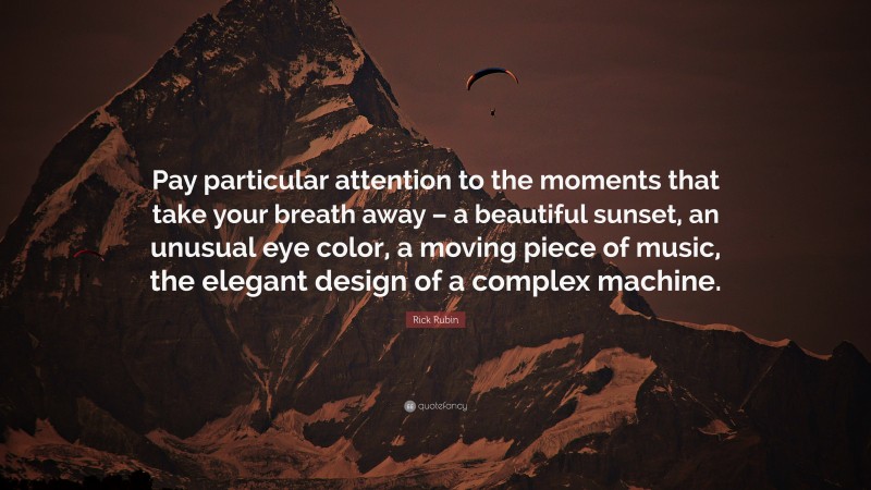 Rick Rubin Quote: “Pay particular attention to the moments that take your breath away – a beautiful sunset, an unusual eye color, a moving piece of music, the elegant design of a complex machine.”