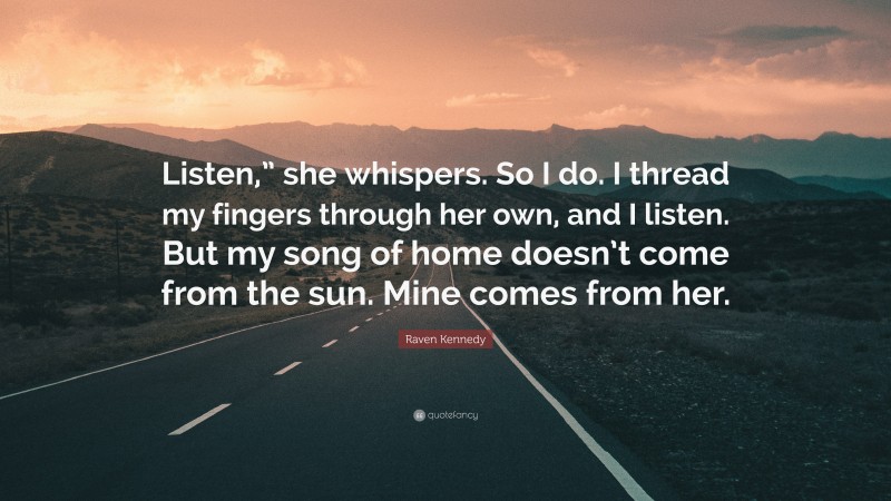 Raven Kennedy Quote: “Listen,” she whispers. So I do. I thread my fingers through her own, and I listen. But my song of home doesn’t come from the sun. Mine comes from her.”