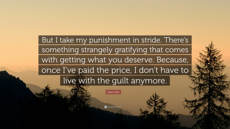 Sara Cate Quote: “But I take my punishment in stride. There’s something strangely gratifying that comes with getting what you deserve. Because, once I’ve paid the price, I don’t have to live with the guilt anymore.”