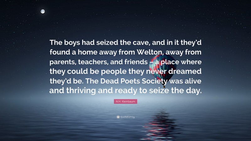N.H. Kleinbaum Quote: “The boys had seized the cave, and in it they’d found a home away from Welton, away from parents, teachers, and friends – a place where they could be people they never dreamed they’d be. The Dead Poets Society was alive and thriving and ready to seize the day.”