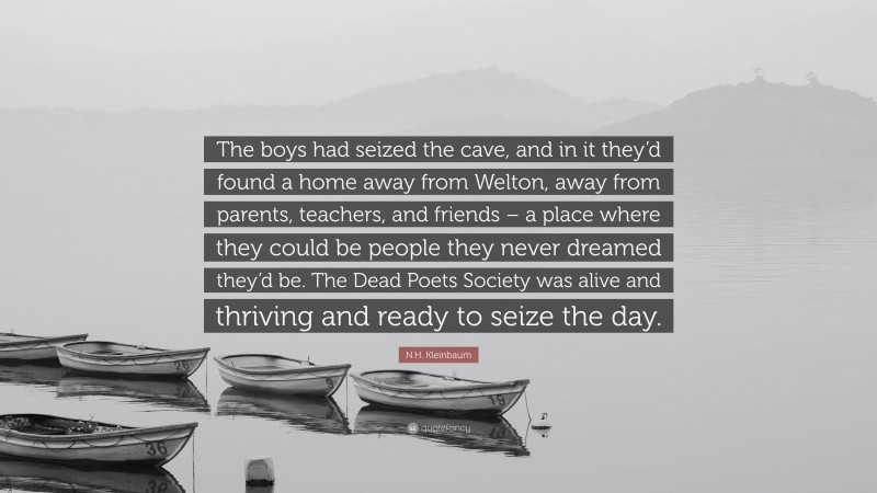 N.H. Kleinbaum Quote: “The boys had seized the cave, and in it they’d found a home away from Welton, away from parents, teachers, and friends – a place where they could be people they never dreamed they’d be. The Dead Poets Society was alive and thriving and ready to seize the day.”