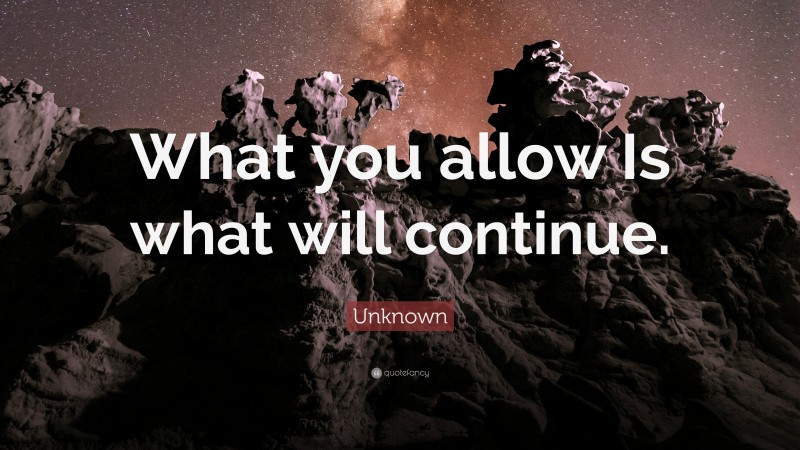 Unknown Quote: “What you allow Is what will continue.”