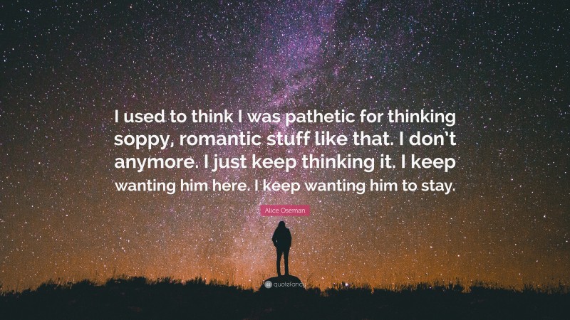 Alice Oseman Quote: “I used to think I was pathetic for thinking soppy, romantic stuff like that. I don’t anymore. I just keep thinking it. I keep wanting him here. I keep wanting him to stay.”