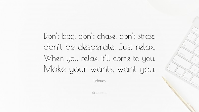 Unknown Quote: “Don’t beg, don’t chase, don’t stress, don’t be desperate. Just relax. When you relax, it’ll come to you. Make your wants, want you.”