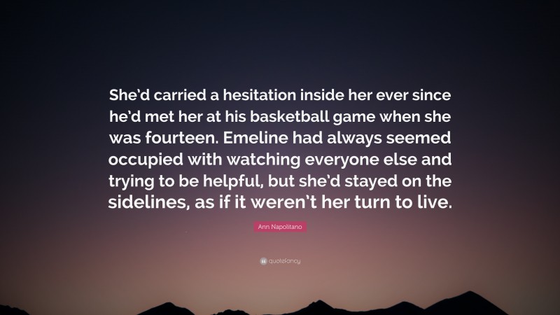 Ann Napolitano Quote: “She’d carried a hesitation inside her ever since he’d met her at his basketball game when she was fourteen. Emeline had always seemed occupied with watching everyone else and trying to be helpful, but she’d stayed on the sidelines, as if it weren’t her turn to live.”