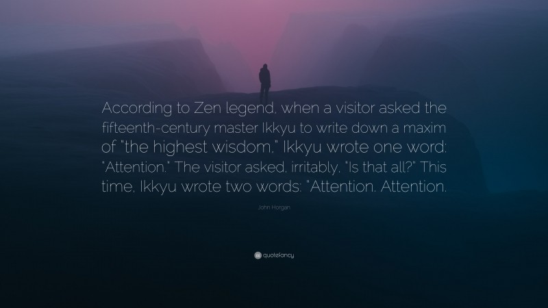 John Horgan Quote: “According to Zen legend, when a visitor asked the fifteenth-century master Ikkyu to write down a maxim of “the highest wisdom,” Ikkyu wrote one word: “Attention.” The visitor asked, irritably, “Is that all?” This time, Ikkyu wrote two words: “Attention. Attention.”