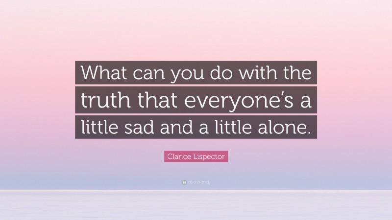 Clarice Lispector Quote: “What can you do with the truth that everyone’s a little sad and a little alone.”