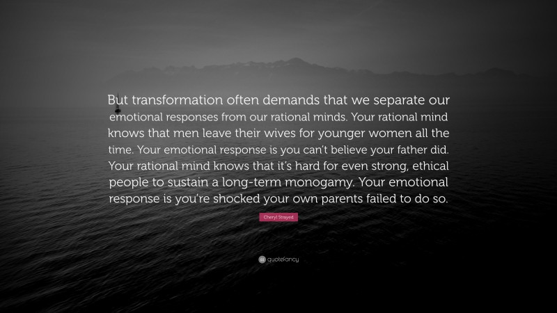 Cheryl Strayed Quote: “But transformation often demands that we separate our emotional responses from our rational minds. Your rational mind knows that men leave their wives for younger women all the time. Your emotional response is you can’t believe your father did. Your rational mind knows that it’s hard for even strong, ethical people to sustain a long-term monogamy. Your emotional response is you’re shocked your own parents failed to do so.”