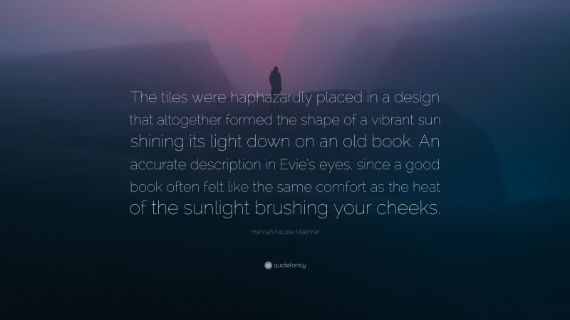 Hannah Nicole Maehrer Quote: “The tiles were haphazardly placed in a design that altogether formed the shape of a vibrant sun shining its light down on an old book. An accurate description in Evie’s eyes, since a good book often felt like the same comfort as the heat of the sunlight brushing your cheeks.”