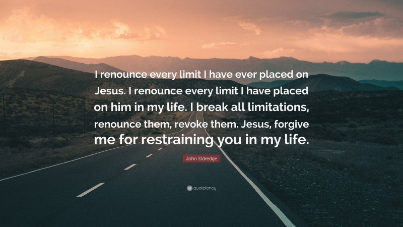 John Eldredge Quote: “I renounce every limit I have ever placed on Jesus. I renounce every limit I have placed on him in my life. I break all limitations, renounce them, revoke them. Jesus, forgive me for restraining you in my life.”