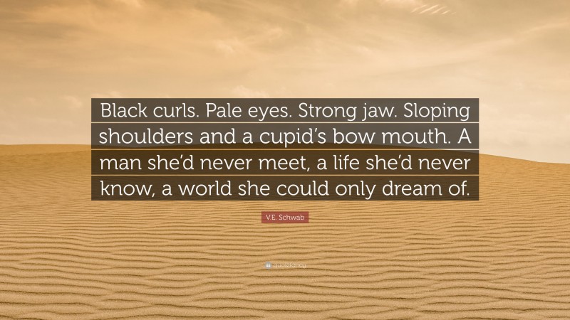 V.E. Schwab Quote: “Black curls. Pale eyes. Strong jaw. Sloping shoulders and a cupid’s bow mouth. A man she’d never meet, a life she’d never know, a world she could only dream of.”