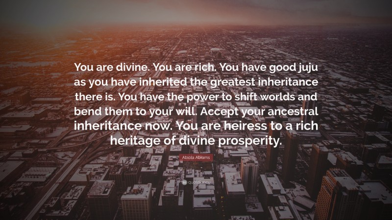 Abiola Abrams Quote: “You are divine. You are rich. You have good juju as you have inherited the greatest inheritance there is. You have the power to shift worlds and bend them to your will. Accept your ancestral inheritance now. You are heiress to a rich heritage of divine prosperity.”