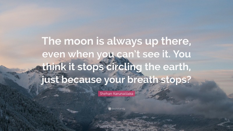 Shehan Karunatilaka Quote: “The moon is always up there, even when you can’t see it. You think it stops circling the earth, just because your breath stops?”