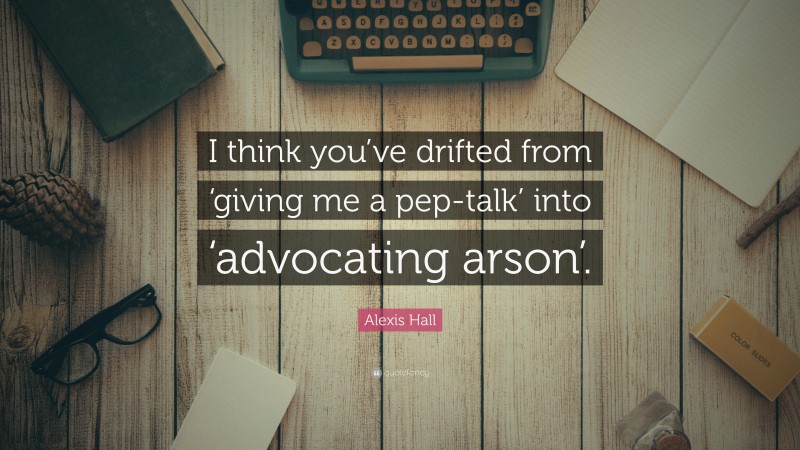 Alexis Hall Quote: “I think you’ve drifted from ‘giving me a pep-talk’ into ‘advocating arson’.”