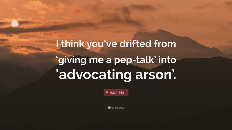 Alexis Hall Quote: “I think you’ve drifted from ‘giving me a pep-talk’ into ‘advocating arson’.”