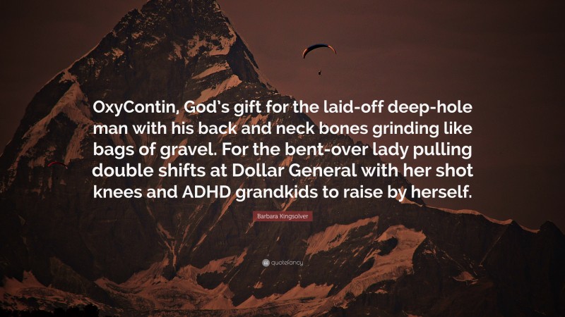 Barbara Kingsolver Quote: “OxyContin, God’s gift for the laid-off deep-hole man with his back and neck bones grinding like bags of gravel. For the bent-over lady pulling double shifts at Dollar General with her shot knees and ADHD grandkids to raise by herself.”