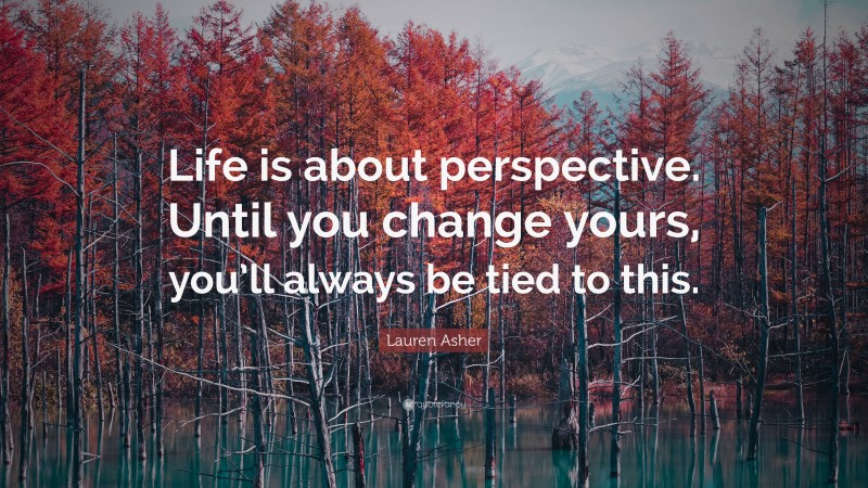 Lauren Asher Quote: “Life is about perspective. Until you change yours, you’ll always be tied to this.”