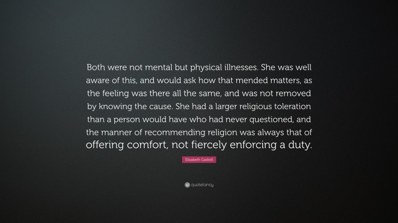 Elizabeth Gaskell Quote: “Both were not mental but physical illnesses. She was well aware of this, and would ask how that mended matters, as the feeling was there all the same, and was not removed by knowing the cause. She had a larger religious toleration than a person would have who had never questioned, and the manner of recommending religion was always that of offering comfort, not fiercely enforcing a duty.”