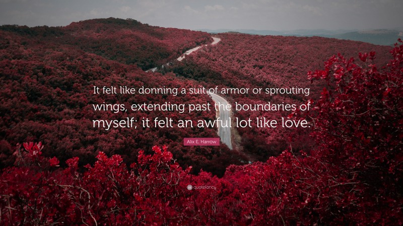 Alix E. Harrow Quote: “It felt like donning a suit of armor or sprouting wings, extending past the boundaries of myself; it felt an awful lot like love.”
