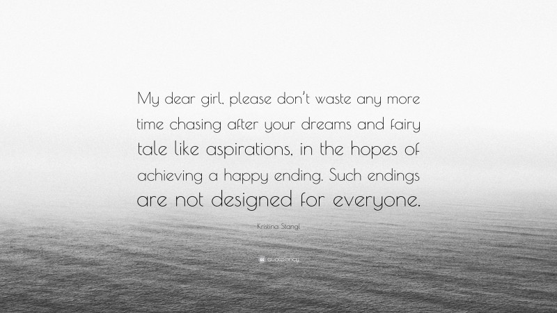 Kristina Stangl Quote: “My dear girl, please don’t waste any more time chasing after your dreams and fairy tale like aspirations, in the hopes of achieving a happy ending. Such endings are not designed for everyone.”