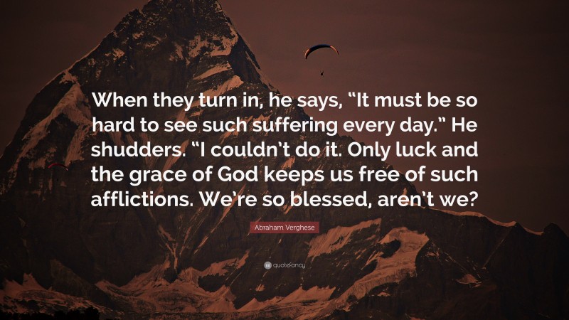 Abraham Verghese Quote: “When they turn in, he says, “It must be so hard to see such suffering every day.” He shudders. “I couldn’t do it. Only luck and the grace of God keeps us free of such afflictions. We’re so blessed, aren’t we?”