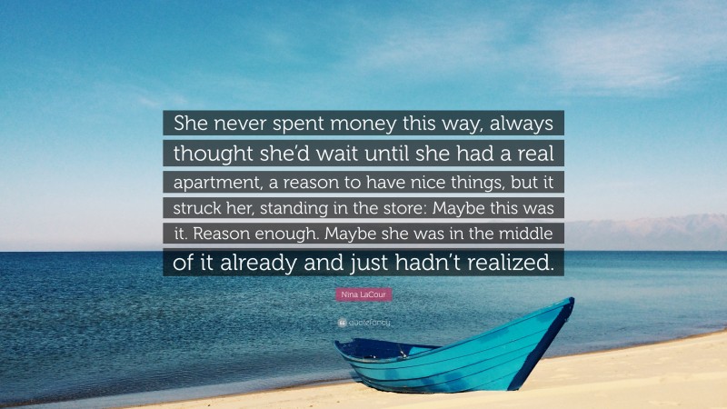 Nina LaCour Quote: “She never spent money this way, always thought she’d wait until she had a real apartment, a reason to have nice things, but it struck her, standing in the store: Maybe this was it. Reason enough. Maybe she was in the middle of it already and just hadn’t realized.”