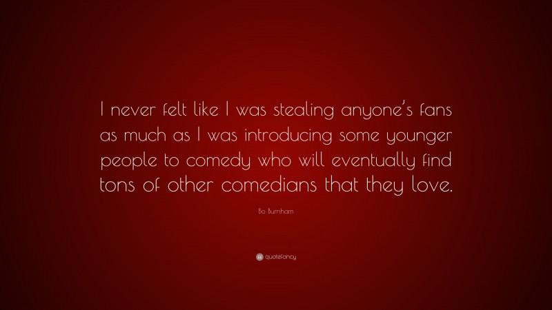 Bo Burnham Quote: “I never felt like I was stealing anyone’s fans as much as I was introducing some younger people to comedy who will eventually find tons of other comedians that they love.”