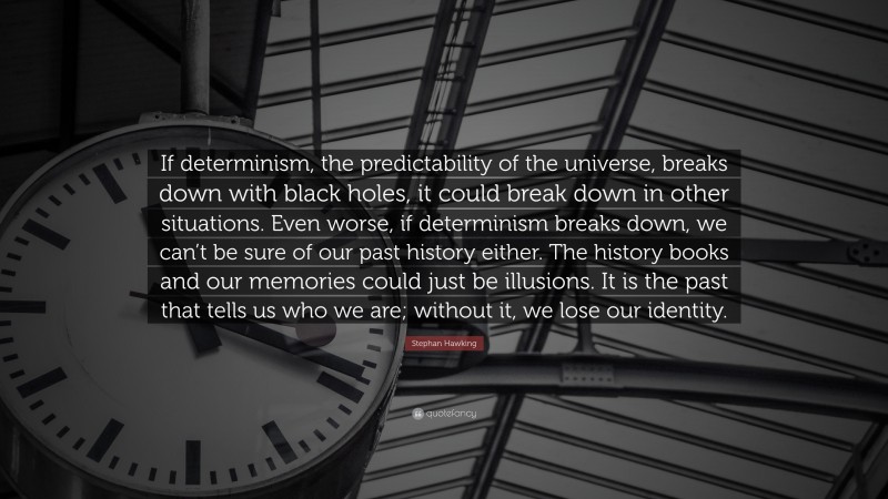 Stephan Hawking Quote: “If determinism, the predictability of the universe, breaks down with black holes, it could break down in other situations. Even worse, if determinism breaks down, we can’t be sure of our past history either. The history books and our memories could just be illusions. It is the past that tells us who we are; without it, we lose our identity.”