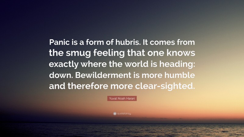 Yuval Noah Harari Quote: “Panic is a form of hubris. It comes from the smug feeling that one knows exactly where the world is heading: down. Bewilderment is more humble and therefore more clear-sighted.”