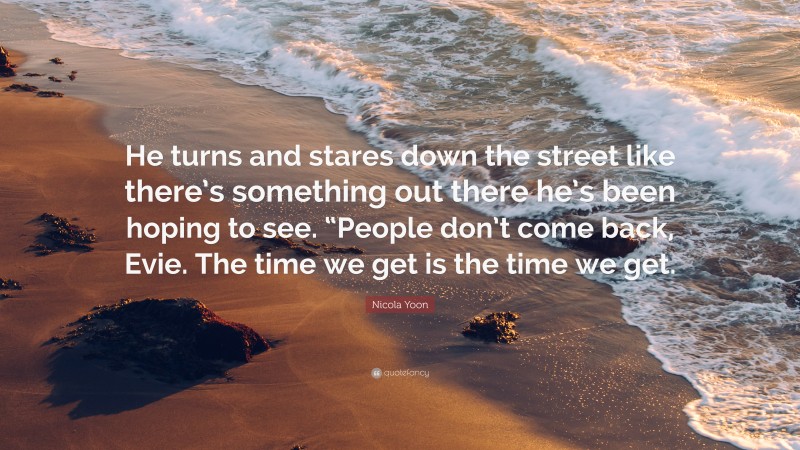 Nicola Yoon Quote: “He turns and stares down the street like there’s something out there he’s been hoping to see. “People don’t come back, Evie. The time we get is the time we get.”