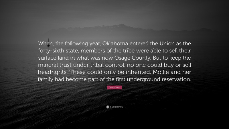 David Grann Quote: “When, the following year, Oklahoma entered the Union as the forty-sixth state, members of the tribe were able to sell their surface land in what was now Osage County. But to keep the mineral trust under tribal control, no one could buy or sell headrights. These could only be inherited. Mollie and her family had become part of the first underground reservation.”